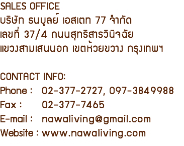 SALES OFFICE บริษัท ธนบูลย์ เอสเตท 77 จำกัด เลขที่ 37/4 ถนนสุทธิสารวินิจฉัย แขวงสามเสนนอก เขตห้วยขวาง กรุงเทพฯ CONTACT INFO: Phone : 02-377-2727, 097-3849988 Fax : 02-377-7465 E-mail : nawaliving@gmail.com Website : www.nawaliving.com